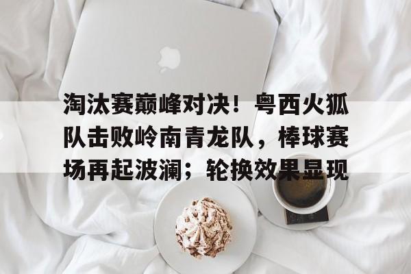 淘汰赛巅峰对决！粤西火狐队击败岭南青龙队，棒球赛场再起波澜；轮换效果显现的简单介绍